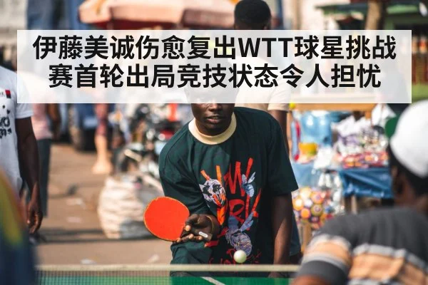 伊藤美诚伤愈复出WTT球星挑战赛首轮出局竞技状态令人担忧